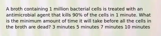 A broth containing 1 million bacterial cells is treated with an antimicrobial agent that kills 90% of the cells in 1 minute. What is the minimum amount of time it will take before all the cells in the broth are dead? 3 minutes 5 minutes 7 minutes 10 minutes