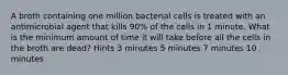 A broth containing one million bacterial cells is treated with an antimicrobial agent that kills 90% of the cells in 1 minute. What is the minimum amount of time it will take before all the cells in the broth are dead? Hints 3 minutes 5 minutes 7 minutes 10 minutes