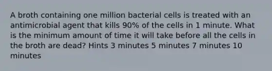 A broth containing one million bacterial cells is treated with an antimicrobial agent that kills 90% of the cells in 1 minute. What is the minimum amount of time it will take before all the cells in the broth are dead? Hints 3 minutes 5 minutes 7 minutes 10 minutes