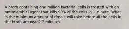 A broth containing one million bacterial cells is treated with an antimicrobial agent that kills 90% of the cells in 1 minute. What is the minimum amount of time it will take before all the cells in the broth are dead? 7 minutes