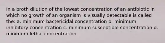 In a broth dilution of the lowest concentration of an antibiotic in which no growth of an organism is visually detectable is called the: a. minimum bactericidal concentration b. minimum inhibitory concentration c. minimum susceptible concentration d. minimum lethal concentration