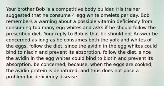 Your brother Bob is a competitive body builder. His trainer suggested that he consume 4 egg white omelets per day. Bob remembers a warning about a possible vitamin deficiency from consuming too many egg whites and asks if he should follow the prescribed diet. Your reply to Bob is that he should not Answer be concerned as long as he consumes both the yolk and whites of the eggs. follow the diet, since the avidin in the egg whites could bind to niacin and prevent its absorption. follow the diet, since the avidin in the egg whites could bind to biotin and prevent its absorption. be concerned, because, when the eggs are cooked, the avidin protein is denatured, and thus does not pose a problem for deficiency disease.