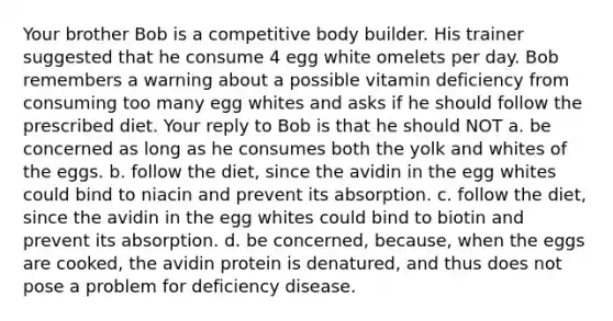 Your brother Bob is a competitive body builder. His trainer suggested that he consume 4 egg white omelets per day. Bob remembers a warning about a possible vitamin deficiency from consuming too many egg whites and asks if he should follow the prescribed diet. Your reply to Bob is that he should NOT a. be concerned as long as he consumes both the yolk and whites of the eggs. b. follow the diet, since the avidin in the egg whites could bind to niacin and prevent its absorption. c. follow the diet, since the avidin in the egg whites could bind to biotin and prevent its absorption. d. be concerned, because, when the eggs are cooked, the avidin protein is denatured, and thus does not pose a problem for deficiency disease.