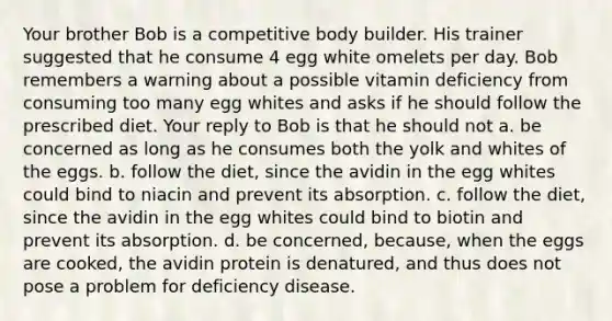 Your brother Bob is a competitive body builder. His trainer suggested that he consume 4 egg white omelets per day. Bob remembers a warning about a possible vitamin deficiency from consuming too many egg whites and asks if he should follow the prescribed diet. Your reply to Bob is that he should not a. be concerned as long as he consumes both the yolk and whites of the eggs. b. follow the diet, since the avidin in the egg whites could bind to niacin and prevent its absorption. c. follow the diet, since the avidin in the egg whites could bind to biotin and prevent its absorption. d. be concerned, because, when the eggs are cooked, the avidin protein is denatured, and thus does not pose a problem for deficiency disease.