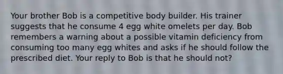 Your brother Bob is a competitive body builder. His trainer suggests that he consume 4 egg white omelets per day. Bob remembers a warning about a possible vitamin deficiency from consuming too many egg whites and asks if he should follow the prescribed diet. Your reply to Bob is that he should not?