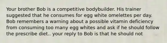 Your brother Bob is a competitive bodybuilder. His trainer suggested that he consumes for egg white omelettes per day. Bob remembers a warning about a possible vitamin deficiency from consuming too many egg whites and ask if he should follow the prescribe diet.. your reply to Bob is that he should not