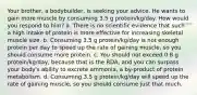 Your brother, a bodybuilder, is seeking your advice. He wants to gain more muscle by consuming 3.5 g protein/kg/day. How would you respond to him? a. There is no scientific evidence that such a high intake of protein is more effective for increasing skeletal muscle size. b. Consuming 3.5 g protein/kg/day is not enough protein per day to speed up the rate of gaining muscle, so you should consume more protein. c. You should not exceed 0.8 g protein/kg/day, because that is the RDA, and you can surpass your body's ability to excrete ammonia, a by-product of protein metabolism. d. Consuming 3.5 g protein/kg/day will speed up the rate of gaining muscle, so you should consume just that much.