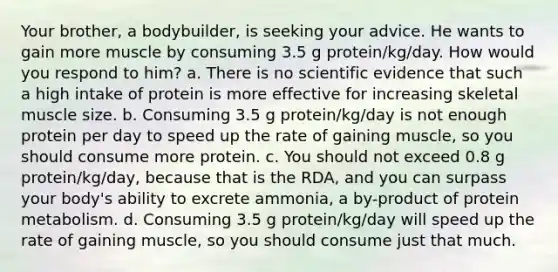 Your brother, a bodybuilder, is seeking your advice. He wants to gain more muscle by consuming 3.5 g protein/kg/day. How would you respond to him? a. There is no scientific evidence that such a high intake of protein is more effective for increasing skeletal muscle size. b. Consuming 3.5 g protein/kg/day is not enough protein per day to speed up the rate of gaining muscle, so you should consume more protein. c. You should not exceed 0.8 g protein/kg/day, because that is the RDA, and you can surpass your body's ability to excrete ammonia, a by-product of protein metabolism. d. Consuming 3.5 g protein/kg/day will speed up the rate of gaining muscle, so you should consume just that much.