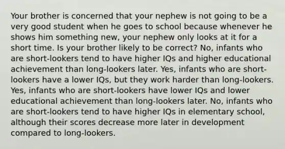 Your brother is concerned that your nephew is not going to be a very good student when he goes to school because whenever he shows him something new, your nephew only looks at it for a short time. Is your brother likely to be correct? No, infants who are short-lookers tend to have higher IQs and higher educational achievement than long-lookers later. Yes, infants who are short-lookers have a lower IQs, but they work harder than long-lookers. Yes, infants who are short-lookers have lower IQs and lower educational achievement than long-lookers later. No, infants who are short-lookers tend to have higher IQs in elementary school, although their scores decrease more later in development compared to long-lookers.