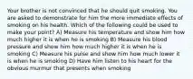 Your brother is not convinced that he should quit smoking. You are asked to demonstrate for him the more immediate effects of smoking on his health. Which of the following could be used to make your point? A) Measure his temperature and show him how much higher it is when he is smoking B) Measure his blood pressure and show him how much higher it is when he is smoking C) Measure his pulse and show him how much lower it is when he is smoking D) Have him listen to his heart for the obvious murmur that presents when smoking