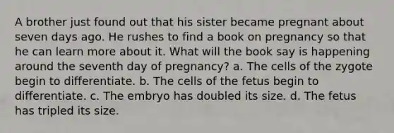 A brother just found out that his sister became pregnant about seven days ago. He rushes to find a book on pregnancy so that he can learn more about it. What will the book say is happening around the seventh day of pregnancy? a. The cells of the zygote begin to differentiate. b. The cells of the fetus begin to differentiate. c. The embryo has doubled its size. d. The fetus has tripled its size.