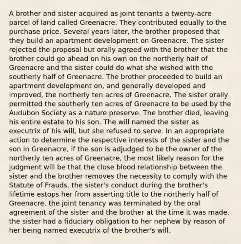 A brother and sister acquired as joint tenants a twenty-acre parcel of land called Greenacre. They contributed equally to the purchase price. Several years later, the brother proposed that they build an apartment development on Greenacre. The sister rejected the proposal but orally agreed with the brother that the brother could go ahead on his own on the northerly half of Greenacre and the sister could do what she wished with the southerly half of Greenacre. The brother proceeded to build an apartment development on, and generally developed and improved, the northerly ten acres of Greenacre. The sister orally permitted the southerly ten acres of Greenacre to be used by the Audubon Society as a nature preserve. The brother died, leaving his entire estate to his son. The will named the sister as executrix of his will, but she refused to serve. In an appropriate action to determine the respective interests of the sister and the son in Greenacre, if the son is adjudged to be the owner of the northerly ten acres of Greenacre, the most likely reason for the judgment will be that the close blood relationship between the sister and the brother removes the necessity to comply with the Statute of Frauds. the sister's conduct during the brother's lifetime estops her from asserting title to the northerly half of Greenacre. the joint tenancy was terminated by the oral agreement of the sister and the brother at the time it was made. the sister had a fiduciary obligation to her nephew by reason of her being named executrix of the brother's will.