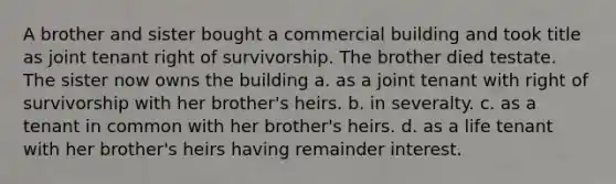 A brother and sister bought a commercial building and took title as joint tenant right of survivorship. The brother died testate. The sister now owns the building a. as a joint tenant with right of survivorship with her brother's heirs. b. in severalty. c. as a tenant in common with her brother's heirs. d. as a life tenant with her brother's heirs having remainder interest.