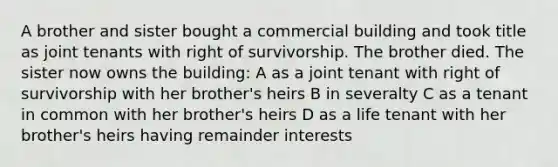 A brother and sister bought a commercial building and took title as joint tenants with right of survivorship. The brother died. The sister now owns the building: A as a joint tenant with right of survivorship with her brother's heirs B in severalty C as a tenant in common with her brother's heirs D as a life tenant with her brother's heirs having remainder interests