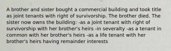 A brother and sister bought a commercial building and took title as joint tenants with right of survivorship. The brother died. The sister now owns the building: -as a joint tenant with right of survivorship with her brother's heirs -in severalty -as a tenant in common with her brother's heirs -as a life tenant with her brother's heirs having remainder interests