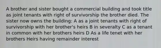 A brother and sister bought a commercial building and took title as joint tenants with right of survivorship the brother died. The sister now owns the building: A as a joint tenants with right of survivorship with her brother's heirs B in severalty C as a tenant in common with her brothers heirs D As a life tenet with her brothers Heirs having remainder interest