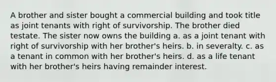 A brother and sister bought a commercial building and took title as joint tenants with right of survivorship. The brother died testate. The sister now owns the building a. as a joint tenant with right of survivorship with her brother's heirs. b. in severalty. c. as a tenant in common with her brother's heirs. d. as a life tenant with her brother's heirs having remainder interest.