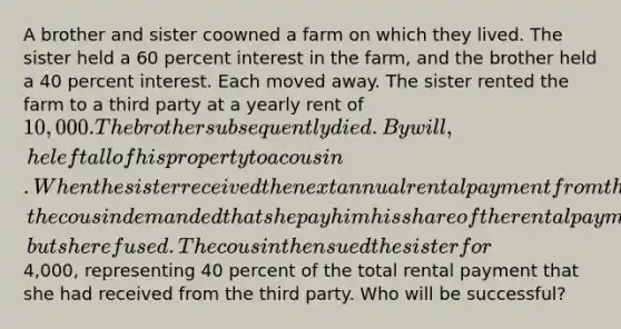 A brother and sister coowned a farm on which they lived. The sister held a 60 percent interest in the farm, and the brother held a 40 percent interest. Each moved away. The sister rented the farm to a third party at a yearly rent of 10,000. The brother subsequently died. By will, he left all of his property to a cousin. When the sister received the next annual rental payment from the third party, the cousin demanded that she pay him his share of the rental payment, but she refused. The cousin then sued the sister for4,000, representing 40 percent of the total rental payment that she had received from the third party. Who will be successful?