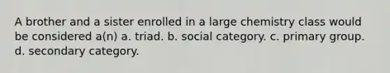 A brother and a sister enrolled in a large chemistry class would be considered a(n) a. triad. b. social category. c. primary group. d. secondary category.