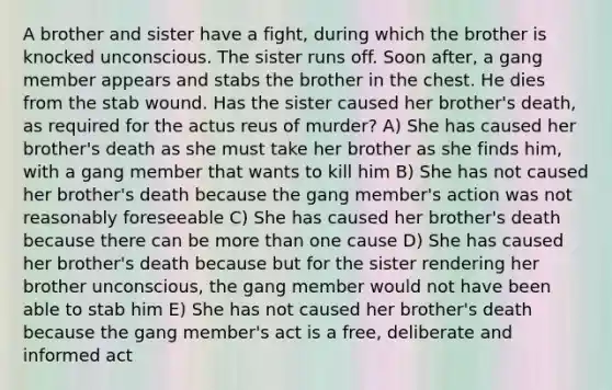 A brother and sister have a fight, during which the brother is knocked unconscious. The sister runs off. Soon after, a gang member appears and stabs the brother in the chest. He dies from the stab wound. Has the sister caused her brother's death, as required for the actus reus of murder? A) She has caused her brother's death as she must take her brother as she finds him, with a gang member that wants to kill him B) She has not caused her brother's death because the gang member's action was not reasonably foreseeable C) She has caused her brother's death because there can be more than one cause D) She has caused her brother's death because but for the sister rendering her brother unconscious, the gang member would not have been able to stab him E) She has not caused her brother's death because the gang member's act is a free, deliberate and informed act