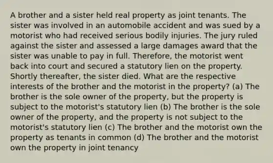 A brother and a sister held real property as joint tenants. The sister was involved in an automobile accident and was sued by a motorist who had received serious bodily injuries. The jury ruled against the sister and assessed a large damages award that the sister was unable to pay in full. Therefore, the motorist went back into court and secured a statutory lien on the property. Shortly thereafter, the sister died. What are the respective interests of the brother and the motorist in the property? (a) The brother is the sole owner of the property, but the property is subject to the motorist's statutory lien (b) The brother is the sole owner of the property, and the property is not subject to the motorist's statutory lien (c) The brother and the motorist own the property as tenants in common (d) The brother and the motorist own the property in joint tenancy