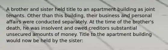 A brother and sister held title to an apartment building as joint tenants. Other than this building, their business and personal affairs were conducted separately. At the time of the brother's death, he was insolvent and owed creditors substantial unsecured amounts of money. Title to the apartment building would now be held by the sister: