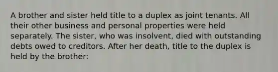 A brother and sister held title to a duplex as joint tenants. All their other business and personal properties were held separately. The sister, who was insolvent, died with outstanding debts owed to creditors. After her death, title to the duplex is held by the brother: