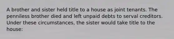 A brother and sister held title to a house as joint tenants. The penniless brother died and left unpaid debts to serval creditors. Under these circumstances, the sister would take title to the house: