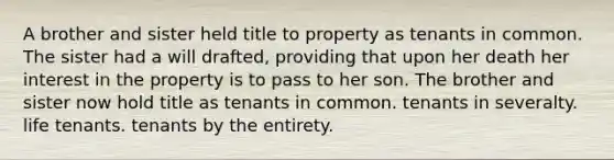 A brother and sister held title to property as tenants in common. The sister had a will drafted, providing that upon her death her interest in the property is to pass to her son. The brother and sister now hold title as tenants in common. tenants in severalty. life tenants. tenants by the entirety.