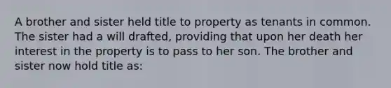 A brother and sister held title to property as tenants in common. The sister had a will drafted, providing that upon her death her interest in the property is to pass to her son. The brother and sister now hold title as: