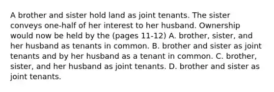 A brother and sister hold land as joint tenants. The sister conveys one-half of her interest to her husband. Ownership would now be held by the (pages 11-12) A. brother, sister, and her husband as tenants in common. B. brother and sister as joint tenants and by her husband as a tenant in common. C. brother, sister, and her husband as joint tenants. D. brother and sister as joint tenants.