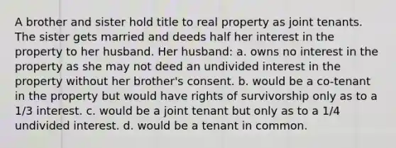 A brother and sister hold title to real property as joint tenants. The sister gets married and deeds half her interest in the property to her husband. Her husband: a. owns no interest in the property as she may not deed an undivided interest in the property without her brother's consent. b. would be a co-tenant in the property but would have rights of survivorship only as to a 1/3 interest. c. would be a joint tenant but only as to a 1/4 undivided interest. d. would be a tenant in common.