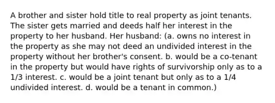 A brother and sister hold title to real property as joint tenants. The sister gets married and deeds half her interest in the property to her husband. Her husband: (a. owns no interest in the property as she may not deed an undivided interest in the property without her brother's consent. b. would be a co-tenant in the property but would have rights of survivorship only as to a 1/3 interest. c. would be a joint tenant but only as to a 1/4 undivided interest. d. would be a tenant in common.)