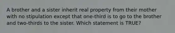 A brother and a sister inherit real property from their mother with no stipulation except that one-third is to go to the brother and two-thirds to the sister. Which statement is TRUE?