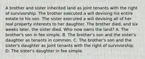 A brother and sister inherited land as joint tenants with the right of survivorship. The brother executed a will devising his entire estate to his son. The sister executed a will devising all of her real property interests to her daughter. The brother died, and six weeks later, the sister died. Who now owns the land? A. The brother's son in fee simple. B. The brother's son and the sister's daughter as tenants in common. C. The brother's son and the sister's daughter as joint tenants with the right of survivorship. D. The sister's daughter in fee simple.