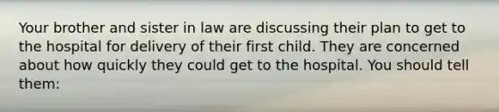 Your brother and sister in law are discussing their plan to get to the hospital for delivery of their first child. They are concerned about how quickly they could get to the hospital. You should tell them: