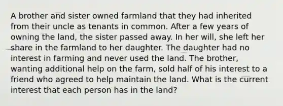 A brother and sister owned farmland that they had inherited from their uncle as tenants in common. After a few years of owning the land, the sister passed away. In her will, she left her share in the farmland to her daughter. The daughter had no interest in farming and never used the land. The brother, wanting additional help on the farm, sold half of his interest to a friend who agreed to help maintain the land. What is the current interest that each person has in the land?