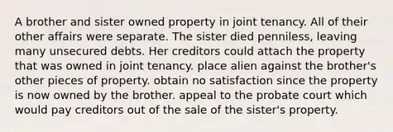 A brother and sister owned property in joint tenancy. All of their other affairs were separate. The sister died penniless, leaving many unsecured debts. Her creditors could attach the property that was owned in joint tenancy. place alien against the brother's other pieces of property. obtain no satisfaction since the property is now owned by the brother. appeal to the probate court which would pay creditors out of the sale of the sister's property.