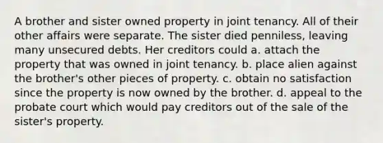 A brother and sister owned property in joint tenancy. All of their other affairs were separate. The sister died penniless, leaving many unsecured debts. Her creditors could a. attach the property that was owned in joint tenancy. b. place alien against the brother's other pieces of property. c. obtain no satisfaction since the property is now owned by the brother. d. appeal to the probate court which would pay creditors out of the sale of the sister's property.