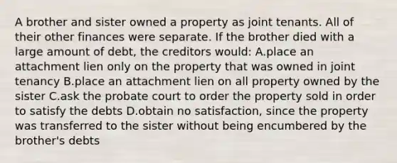 A brother and sister owned a property as joint tenants. All of their other finances were separate. If the brother died with a large amount of debt, the creditors would: A.place an attachment lien only on the property that was owned in joint tenancy B.place an attachment lien on all property owned by the sister C.ask the probate court to order the property sold in order to satisfy the debts D.obtain no satisfaction, since the property was transferred to the sister without being encumbered by the brother's debts