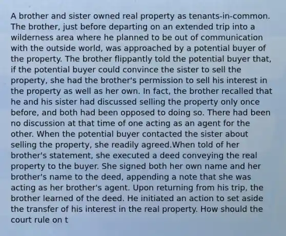 A brother and sister owned real property as tenants-in-common. The brother, just before departing on an extended trip into a wilderness area where he planned to be out of communication with the outside world, was approached by a potential buyer of the property. The brother flippantly told the potential buyer that, if the potential buyer could convince the sister to sell the property, she had the brother's permission to sell his interest in the property as well as her own. In fact, the brother recalled that he and his sister had discussed selling the property only once before, and both had been opposed to doing so. There had been no discussion at that time of one acting as an agent for the other. When the potential buyer contacted the sister about selling the property, she readily agreed.When told of her brother's statement, she executed a deed conveying the real property to the buyer. She signed both her own name and her brother's name to the deed, appending a note that she was acting as her brother's agent. Upon returning from his trip, the brother learned of the deed. He initiated an action to set aside the transfer of his interest in the real property. How should the court rule on t