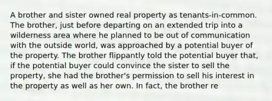 A brother and sister owned real property as tenants-in-common. The brother, just before departing on an extended trip into a wilderness area where he planned to be out of communication with the outside world, was approached by a potential buyer of the property. The brother flippantly told the potential buyer that, if the potential buyer could convince the sister to sell the property, she had the brother's permission to sell his interest in the property as well as her own. In fact, the brother re