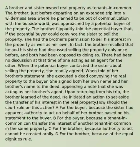 A brother and sister owned real property as tenants-in-common. The brother, just before departing on an extended trip into a wilderness area where he planned to be out of communication with the outside world, was approached by a potential buyer of the property. The brother flippantly told the potential buyer that, if the potential buyer could convince the sister to sell the property, she had the brother's permission to sell his interest in the property as well as her own. In fact, the brother recalled that he and his sister had discussed selling the property only once before, and both had been opposed to doing so. There had been no discussion at that time of one acting as an agent for the other. When the potential buyer contacted the sister about selling the property, she readily agreed. When told of her brother's statement, she executed a deed conveying the real property to the buyer. She signed both her own name and her brother's name to the deed, appending a note that she was acting as her brother's agent. Upon returning from his trip, the brother learned of the deed. He initiated an action to set aside the transfer of his interest in the real property.How should the court rule on this action? A For the buyer, because the sister had apparent authority to act on behalf of her brother based on his statement to the buyer. B For the buyer, because a tenant-in-common can transfer the interest of another tenant-in-common in the same property. C For the brother, because authority to act cannot be created orally. D For the brother, because of the equal dignities rule.