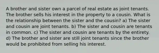 A brother and sister own a parcel of real estate as joint tenants. The brother sells his interest in the property to a cousin. What is the relationship between the sister and the cousin? a) The sister and cousin are joint tenants. b) The sister and cousin are tenants in common. c) The sister and cousin are tenants by the entirety. d) The brother and sister are still joint tenants since the brother would be prohibited from selling his interest.