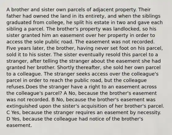 A brother and sister own parcels of adjacent property. Their father had owned the land in its entirety, and when the siblings graduated from college, he split his estate in two and gave each sibling a parcel. The brother's property was landlocked, so his sister granted him an easement over her property in order to access the sole public road. The easement was not recorded. Five years later, the brother, having never set foot on his parcel, sold it to his sister. The sister eventually resold this parcel to a stranger, after telling the stranger about the easement she had granted her brother. Shortly thereafter, she sold her own parcel to a colleague. The stranger seeks access over the colleague's parcel in order to reach the public road, but the colleague refuses.Does the stranger have a right to an easement across the colleague's parcel? A No, because the brother's easement was not recorded. B No, because the brother's easement was extinguished upon the sister's acquisition of her brother's parcel. C Yes, because the stranger requires an easement by necessity. D Yes, because the colleague had notice of the brother's easement.