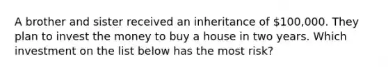 A brother and sister received an inheritance of 100,000. They plan to invest the money to buy a house in two years. Which investment on the list below has the most risk?