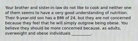 Your brother and sister-in-law do not like to cook and neither one of them seems to have a very good understanding of nutrition. Their 9-year-old son has a BMI of 24, but they are not concerned because they feel that he will simply outgrow being obese. You believe they should be more concerned because, as adults, overweight and obese individuals __________.