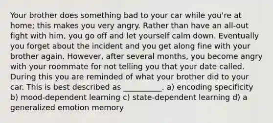 Your brother does something bad to your car while you're at home; this makes you very angry. Rather than have an all-out fight with him, you go off and let yourself calm down. Eventually you forget about the incident and you get along fine with your brother again. However, after several months, you become angry with your roommate for not telling you that your date called. During this you are reminded of what your brother did to your car. This is best described as __________. a) encoding specificity b) mood-dependent learning c) state-dependent learning d) a generalized emotion memory