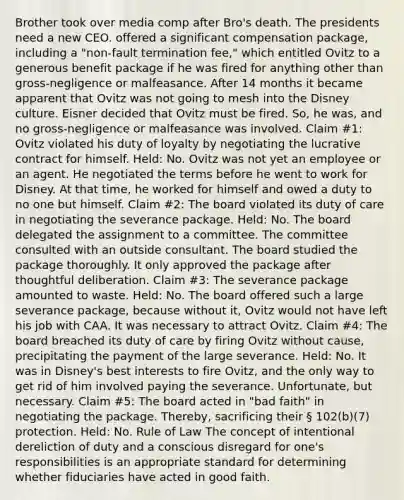 Brother took over media comp after Bro's death. The presidents need a new CEO. offered a significant compensation package, including a "non-fault termination fee," which entitled Ovitz to a generous benefit package if he was fired for anything other than gross-negligence or malfeasance. After 14 months it became apparent that Ovitz was not going to mesh into the Disney culture. Eisner decided that Ovitz must be fired. So, he was, and no gross-negligence or malfeasance was involved. Claim #1: Ovitz violated his duty of loyalty by negotiating the lucrative contract for himself. Held: No. Ovitz was not yet an employee or an agent. He negotiated the terms before he went to work for Disney. At that time, he worked for himself and owed a duty to no one but himself. Claim #2: The board violated its duty of care in negotiating the severance package. Held: No. The board delegated the assignment to a committee. The committee consulted with an outside consultant. The board studied the package thoroughly. It only approved the package after thoughtful deliberation. Claim #3: The severance package amounted to waste. Held: No. The board offered such a large severance package, because without it, Ovitz would not have left his job with CAA. It was necessary to attract Ovitz. Claim #4: The board breached its duty of care by firing Ovitz without cause, precipitating the payment of the large severance. Held: No. It was in Disney's best interests to fire Ovitz, and the only way to get rid of him involved paying the severance. Unfortunate, but necessary. Claim #5: The board acted in "bad faith" in negotiating the package. Thereby, sacrificing their § 102(b)(7) protection. Held: No. Rule of Law The concept of intentional dereliction of duty and a conscious disregard for one's responsibilities is an appropriate standard for determining whether fiduciaries have acted in good faith.