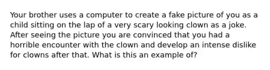 Your brother uses a computer to create a fake picture of you as a child sitting on the lap of a very scary looking clown as a joke. After seeing the picture you are convinced that you had a horrible encounter with the clown and develop an intense dislike for clowns after that. What is this an example of?